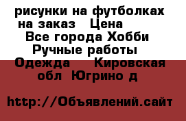 рисунки на футболках на заказ › Цена ­ 600 - Все города Хобби. Ручные работы » Одежда   . Кировская обл.,Югрино д.